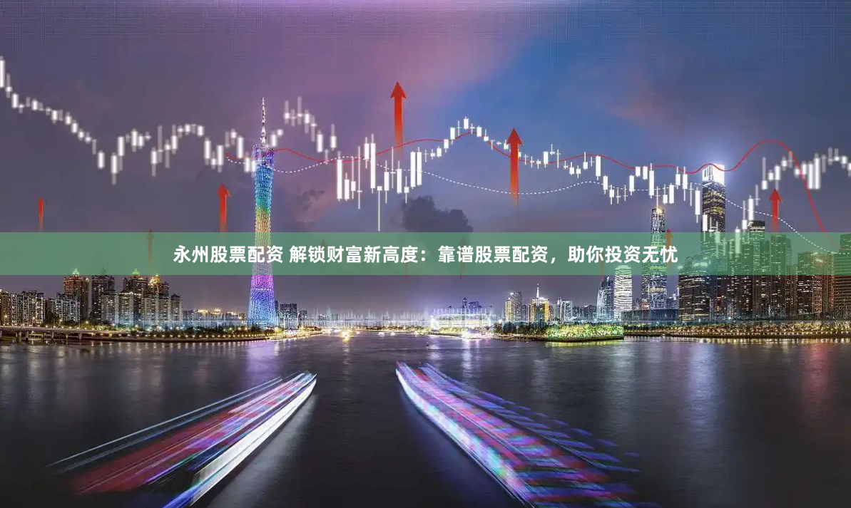 永州股票配资 解锁财富新高度：靠谱股票配资，助你投资无忧