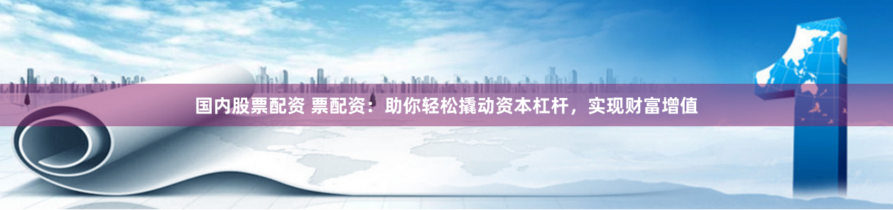 国内股票配资 票配资：助你轻松撬动资本杠杆，实现财富增值