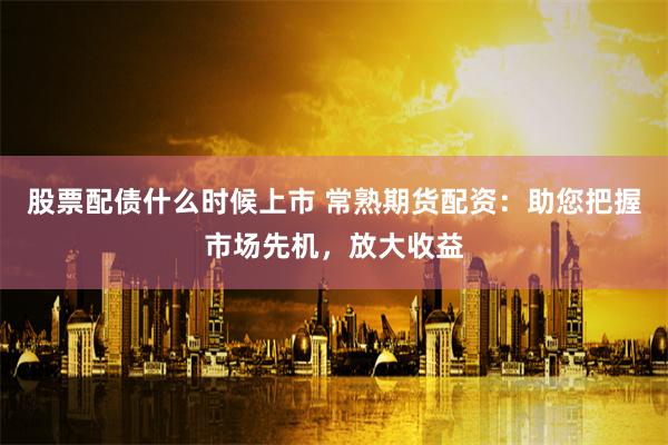 股票配债什么时候上市 常熟期货配资：助您把握市场先机，放大收益