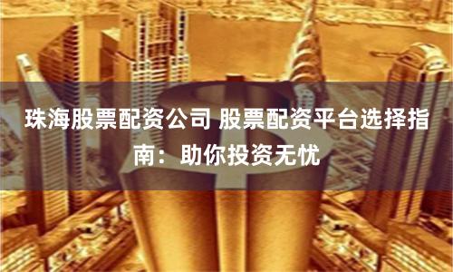 珠海股票配资公司 股票配资平台选择指南：助你投资无忧