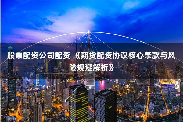 股票配资公司配资 《期货配资协议核心条款与风险规避解析》